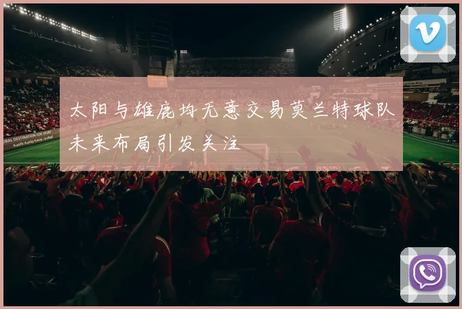 太阳与雄鹿均无意交易莫兰特球队未来布局引发关注