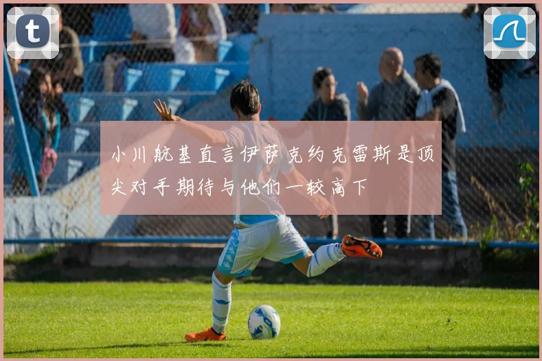 小川航基直言伊萨克约克雷斯是顶尖对手期待与他们一较高下