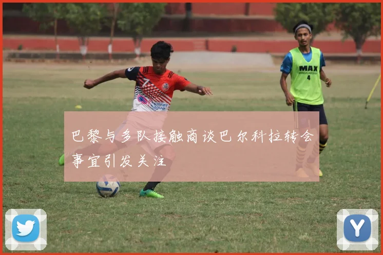 巴黎与多队接触商谈巴尔科拉转会事宜引发关注