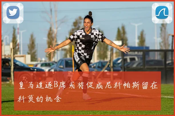 皇马追逐B席或将促成尼科帕斯留在科莫的机会