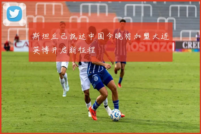 斯坦丘已抵达中国今晚将加盟大连英博开启新征程