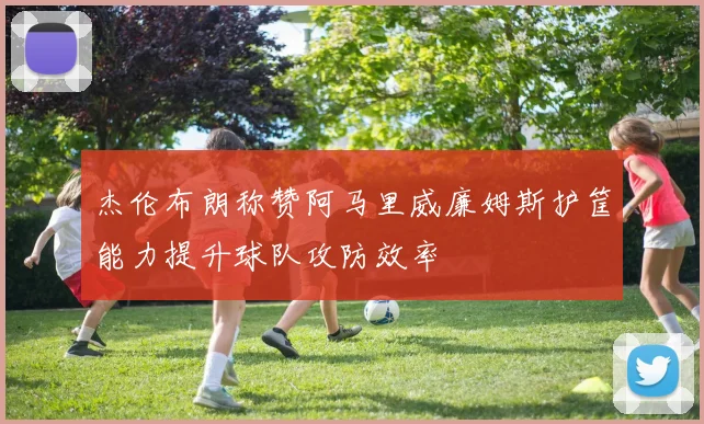 杰伦布朗称赞阿马里威廉姆斯护筐能力提升球队攻防效率
