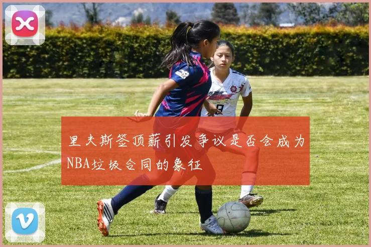 里夫斯签顶薪引发争议是否会成为NBA垃圾合同的象征