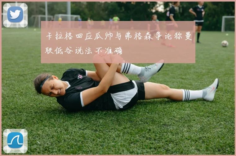 卡拉格回应瓜帅与弗格森争论称曼联低谷说法不准确