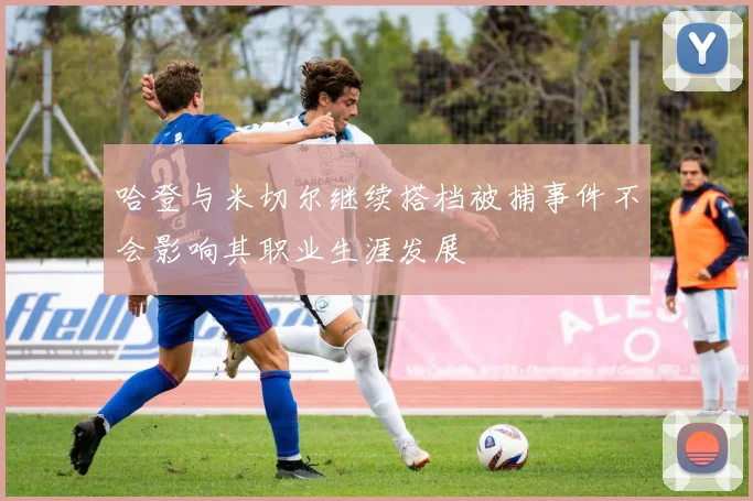 哈登与米切尔继续搭档被捕事件不会影响其职业生涯发展