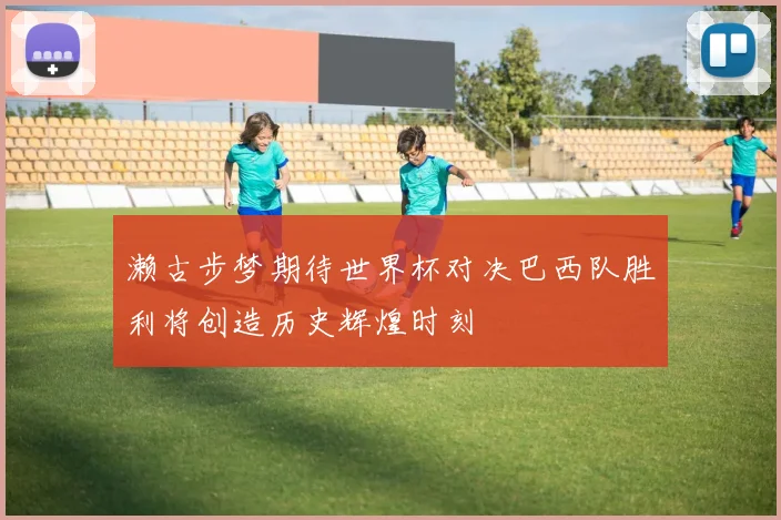 濑古步梦期待世界杯对决巴西队胜利将创造历史辉煌时刻