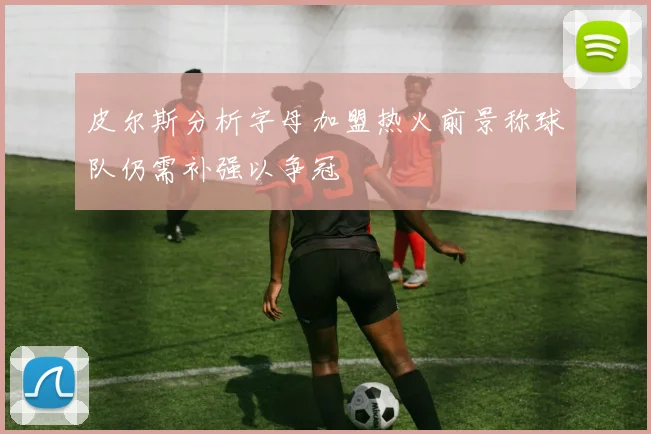皮尔斯分析字母加盟热火前景称球队仍需补强以争冠
