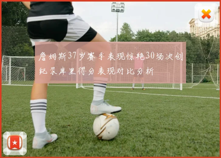 詹姆斯37岁赛季表现惊艳30场次创纪录库里得分表现对比分析
