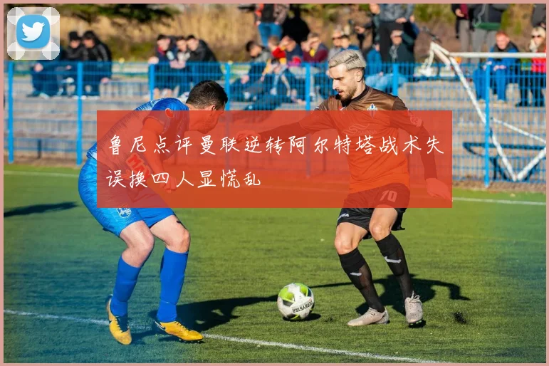 鲁尼点评曼联逆转阿尔特塔战术失误换四人显慌乱