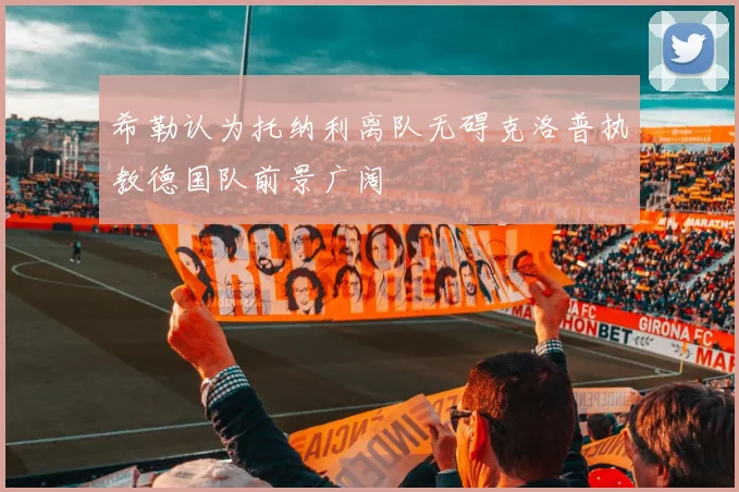 希勒认为托纳利离队无碍克洛普执教德国队前景广阔