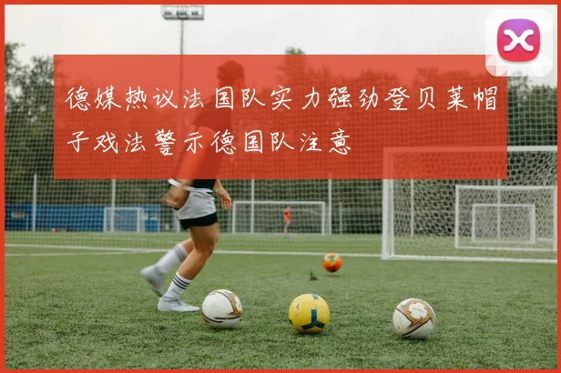 德媒热议法国队实力强劲登贝莱帽子戏法警示德国队注意