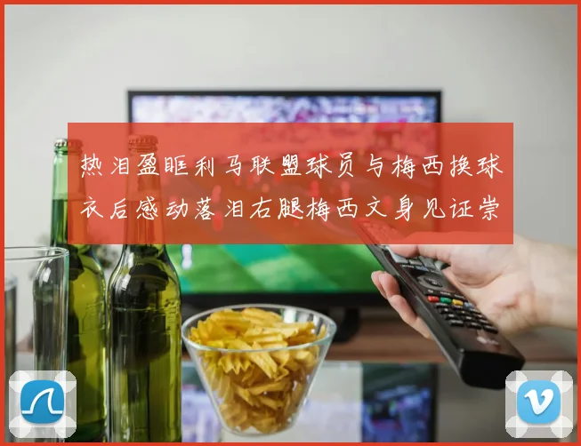 热泪盈眶利马联盟球员与梅西换球衣后感动落泪右腿梅西文身见证崇拜之情