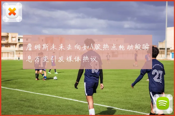詹姆斯未来去向如A股热点轮动般瞬息万变引发媒体热议