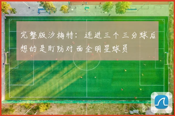 完整版沙梅特：连进三个三分球后想的是盯防对面全明星球员