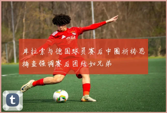 库拉索与德国球员赛后中圈祈祷恩梅查强调赛后团结如兄弟
