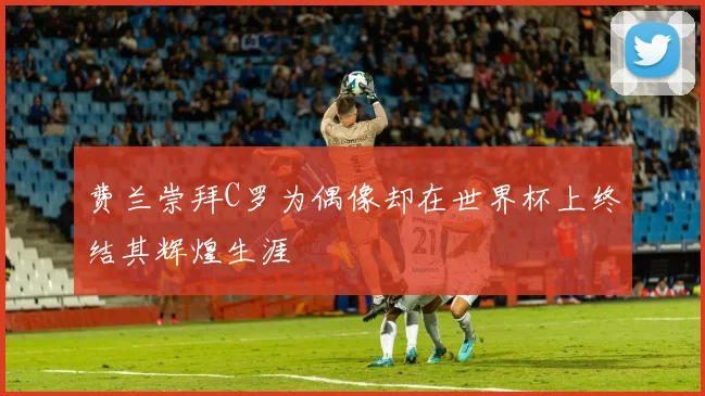 费兰崇拜C罗为偶像却在世界杯上终结其辉煌生涯