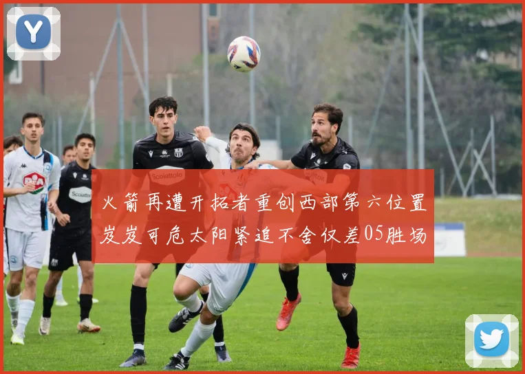 火箭再遭开拓者重创西部第六位置岌岌可危太阳紧追不舍仅差05胜场