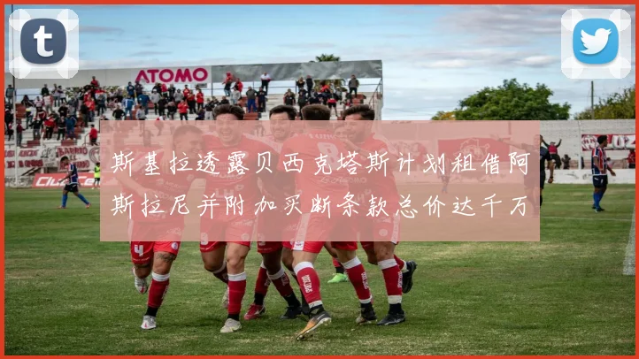 斯基拉透露贝西克塔斯计划租借阿斯拉尼并附加买断条款总价达千万级别